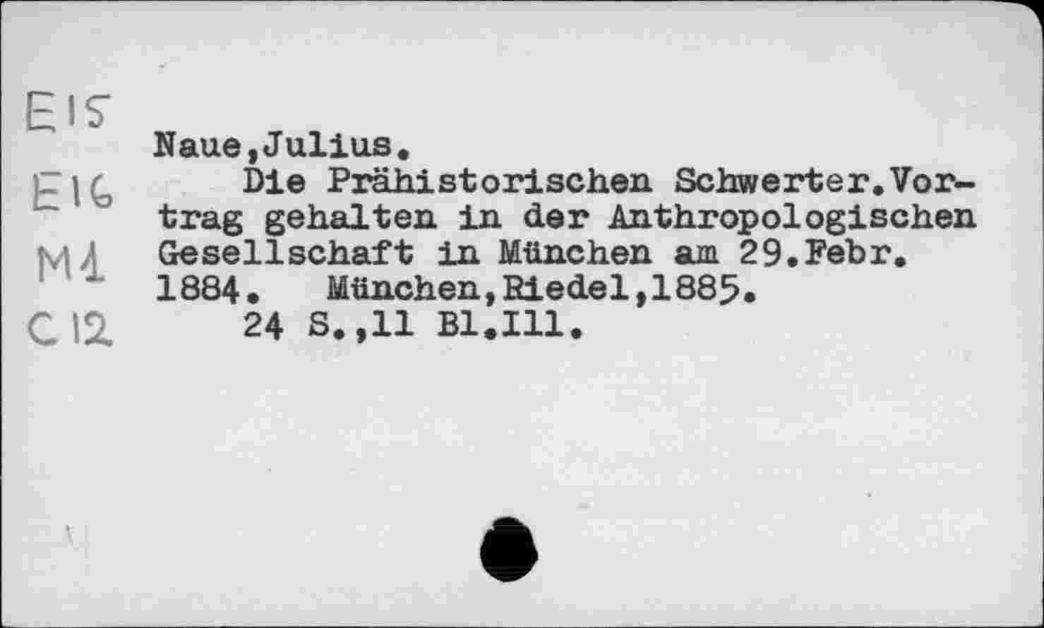 ﻿EIS’ E1C Ml CI2.
Naue,Julius.
Die Prähistorischen Schwerter.Vortrag gehalten in der Anthropologischen Gesellschaft in München am 29.Fehr. 1884.	München,Eiedel,1885.
24 S.,11 Bl.Ill.